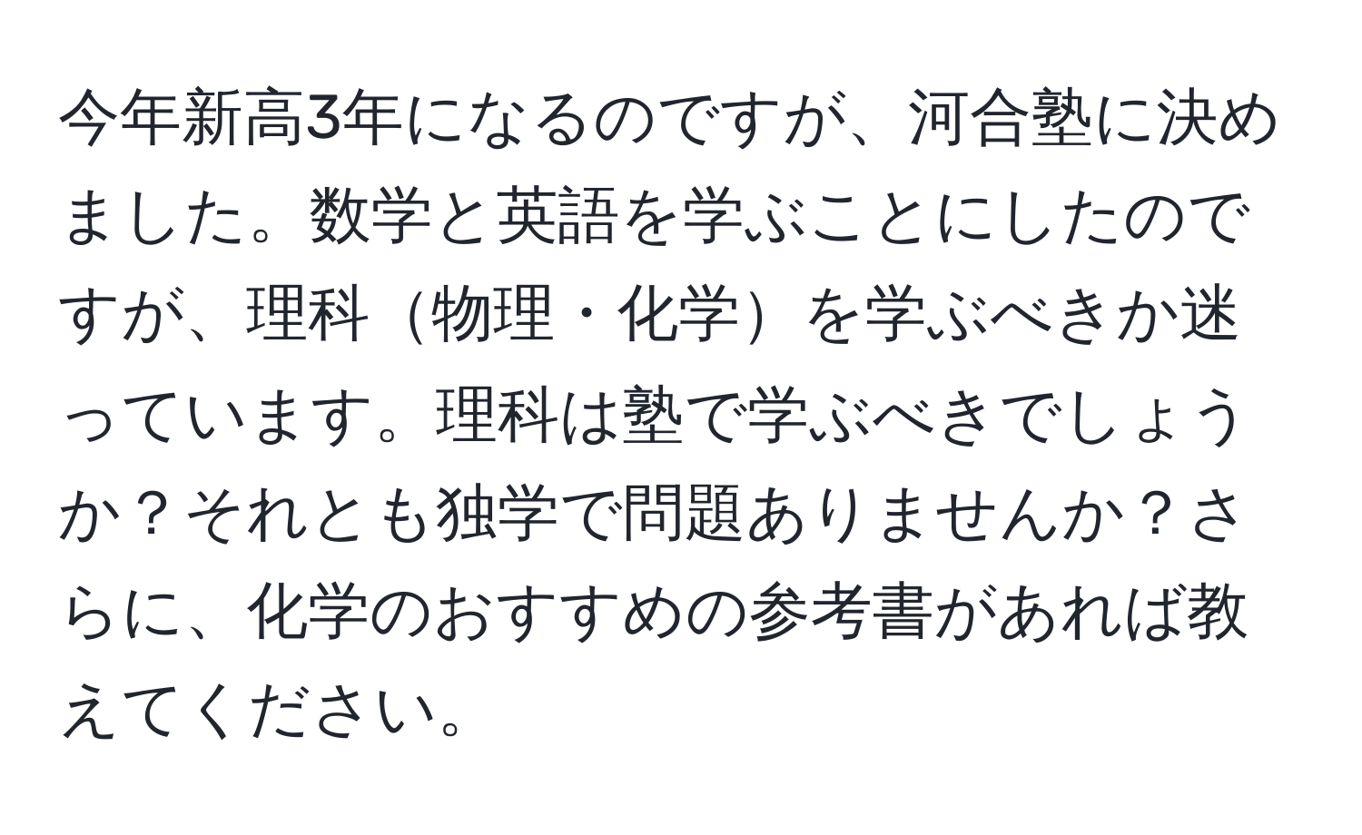 今年新高3年になるのですが、河合塾に決めました。数学と英語を学ぶことにしたのですが、理科物理・化学を学ぶべきか迷っています。理科は塾で学ぶべきでしょうか？それとも独学で問題ありませんか？さらに、化学のおすすめの参考書があれば教えてください。