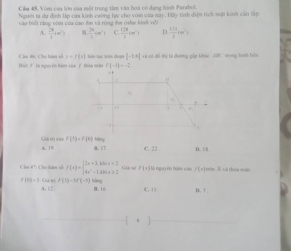 Vòm cửa lớn của một trung tâm văn hoá có dạng hình Parabol.
Người ta dự định lắp cửa kính cường lực cho vòm cửa này. Hãy tính diện tích mặt kính cản lập
vào biết răng vòm cửa cao 8m và rộng 8m (như hình vẽ)
A.  28/3 (m^2) B.  26/3 (m^2) C  128/3 (m^2) D.  131/3 (m^2)
Câu 46: Cho hàm số y=f(x) liên tục trên đoạn [-1;6] và có đồ thị là đường gắp khúc ABC trong hình bên
Biết F là nguyên hàm của ƒ thòa mãn F(-1)=-2.
Giá trị của F(5)+F(6) bāng
A. 19 B. 17 . C. 22 . D. 18 .
Câu 47: Cho hàm số f(x)=beginarrayl 2x+3,khix<2 4x^3-1,khix≥ 2endarray.. Giả sử F(x) là nguyên hàm của f(x) trên R và thòa mǎn
F(0)=3. Giả trị F(3)-5F(-5) bāng
A. 12 . B. 16 . C. 13 . D. 7 .
6