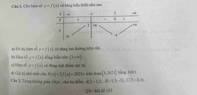 Cho hàm số y=f(x) có bảng biển thiên như sau: 
a) D_0^1 thị hàm số y=f(x) có đúng hai đường tiệm cận. 
b) Hàm số y=f(x) đồng biến trên (3;+∈fty ). 
c) Hàm số y=f(x) có đúng một điểm cực trị. 
d) Giá trị nhỏ nhất của h(x)=2f(x)+2025x trên đoạn [3;2025] bằng 6083. 
Câu 2. Trong không gian Oxyz , cho ba điểm A(2;-1;1), B(-1;3;-1), C(5;-3;4). 
2/4 - Mã đề 103