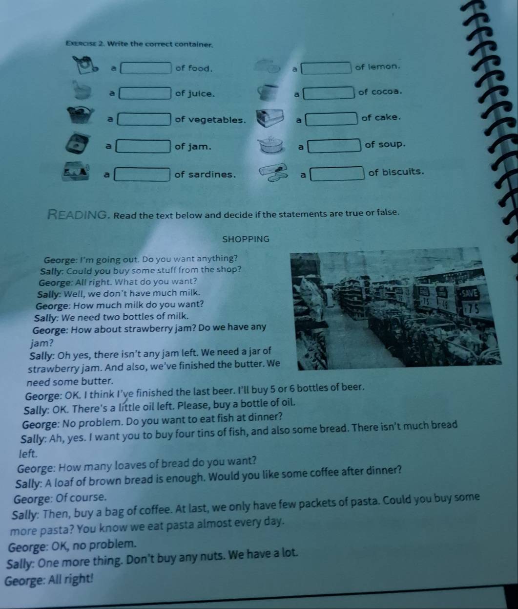 Write the correct container. 
a of food. a of lemon. 
a of juice. a of cocoa. 
a of vegetables. a of cake. 
a of jam. a of soup. 
a of sardines. a of biscuits. 
READING. Read the text below and decide if the statements are true or false. 
SHOPPING 
George: I'm going out. Do you want anything? 
Sally: Could you buy some stuff from the shop? 
George: All right. What do you want? 
Sally: Well, we don’t have much milk. 
George: How much milk do you want? 
Sally: We need two bottles of milk. 
George: How about strawberry jam? Do we have any 
jam? 
Sally: Oh yes, there isn’t any jam left. We need a jar of 
strawberry jam. And also, we've finished the butter. W 
need some butter. 
George: OK. I think I've finished the last beer. I'll buy 5 or 6 bottles of beer. 
Sally: OK. There's a little oil left. Please, buy a bottle of oil. 
George: No problem. Do you want to eat fish at dinner? 
Sally: Ah, yes. I want you to buy four tins of fish, and also some bread. There isn’t much bread 
left. 
George: How many loaves of bread do you want? 
Sally: A loaf of brown bread is enough. Would you like some coffee after dinner? 
George: Of course. 
Sally: Then, buy a bag of coffee. At last, we only have few packets of pasta. Could you buy some 
more pasta? You know we eat pasta almost every day. 
George: OK, no problem. 
Sally: One more thing. Don't buy any nuts. We have a lot. 
George: All right!