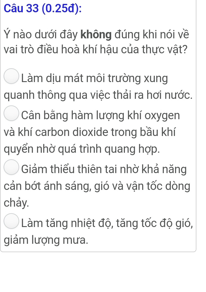 (0.25đ):
Ý nào dưới đây không đúng khi nói về
vai trò điều hoà khí hậu của thực vật?
Làm dịu mát môi trường xung
quanh thông qua việc thải ra hơi nước.
Cân bằng hàm lượng khí oxygen
và khí carbon dioxide trong bầu khí
quyển nhờ quá trình quang hợp.
Giảm thiểu thiên tai nhờ khả năng
cản bớt ánh sáng, gió và vận tốc dòng
chảy.
Làm tăng nhiệt độ, tăng tốc độ gió,
giảm lượng mưa.