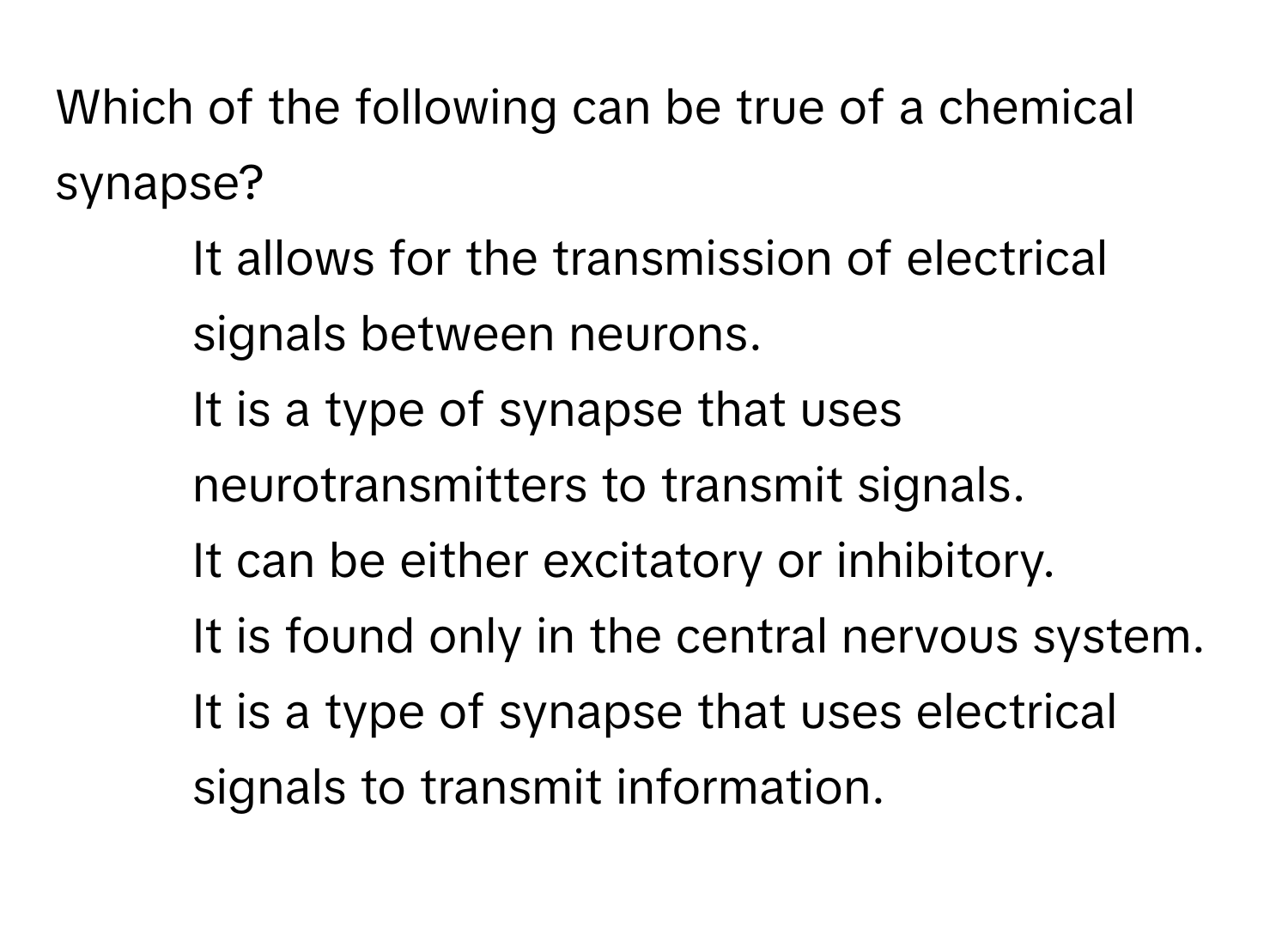 Which of the following can be true of a chemical synapse?

1) It allows for the transmission of electrical signals between neurons. 
2) It is a type of synapse that uses neurotransmitters to transmit signals. 
3) It can be either excitatory or inhibitory. 
4) It is found only in the central nervous system. 
5) It is a type of synapse that uses electrical signals to transmit information.