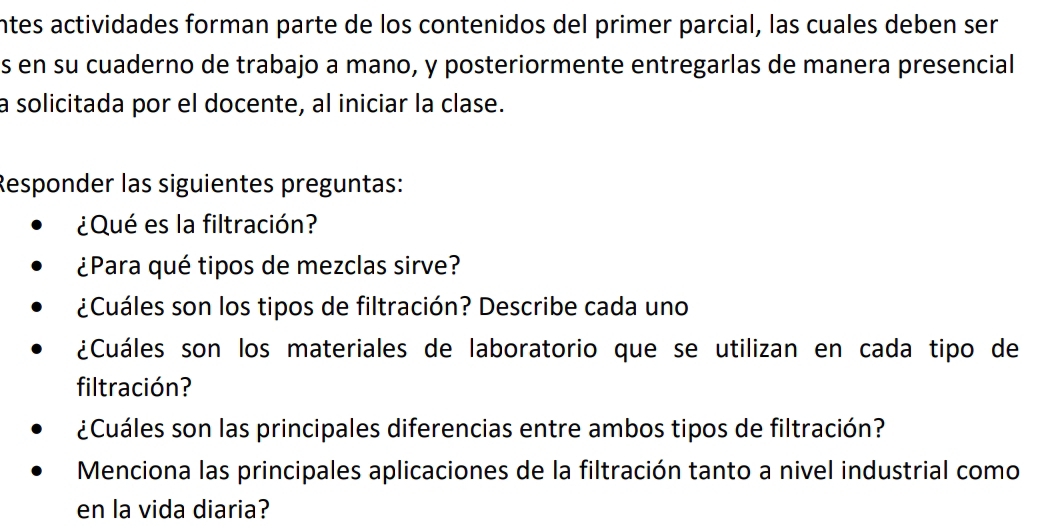 intes actividades forman parte de los contenidos del primer parcial, las cuales deben ser 
s en su cuaderno de trabajo a mano, y posteriormente entregarlas de manera presencial 
a solicitada por el docente, al iniciar la clase. 
Responder las siguientes preguntas: 
¿Qué es la filtración? 
¿Para qué tipos de mezclas sirve? 
¿Cuáles son los tipos de filtración? Describe cada uno 
¿Cuáles son los materiales de laboratorio que se utilizan en cada tipo de 
filtración? 
¿Cuáles son las principales diferencias entre ambos tipos de filtración? 
Menciona las principales aplicaciones de la filtración tanto a nivel industrial como 
en la vida diaria?