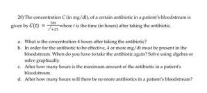 The concentration C (in mg./dl), of a certain artibiotic in a patient's bloodstream is 
given by C(t)= 50t/t^2+25  where t is the time (in howrs) aftee taking the antibiotic 
a. What is the concentration 4 hours after taking the antibiotic? 
b. In order for the antibiotic to be effective, 4 or more mg/dl must be pesent in the 
solve graphically bloodstream. When do you have to take the antibiotic again? Solve using algebra or 
c. After how many hours is the maximum amount of the antibiotic in a patient's 
bloodstresm 
d. After how many hours will there be no more antibiotics in a gatient's bloodstream?