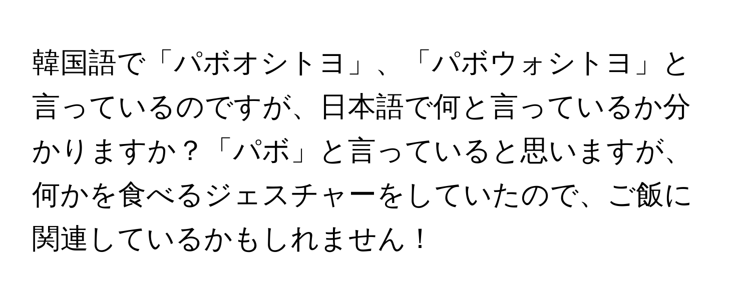 韓国語で「パボオシトヨ」、「パボウォシトヨ」と言っているのですが、日本語で何と言っているか分かりますか？「パボ」と言っていると思いますが、何かを食べるジェスチャーをしていたので、ご飯に関連しているかもしれません！