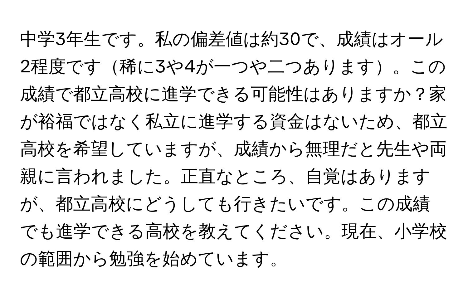 中学3年生です。私の偏差値は約30で、成績はオール2程度です稀に3や4が一つや二つあります。この成績で都立高校に進学できる可能性はありますか？家が裕福ではなく私立に進学する資金はないため、都立高校を希望していますが、成績から無理だと先生や両親に言われました。正直なところ、自覚はありますが、都立高校にどうしても行きたいです。この成績でも進学できる高校を教えてください。現在、小学校の範囲から勉強を始めています。