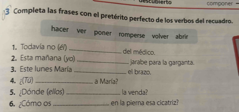 descubierto componer - 
* 3 Completa las frases con el pretérito perfecto de los verbos del recuadro. 
hacer ver poner romperse volver abrir 
1. Todavía no (é/) _del médico. 
2. Esta mañana (yo) _jarabe para la garganta. 
3. Este lunes María _el brazo. 
4. ¿(Tú) _a María? 
5. ¿Dónde (ellos) _la venda? 
6. ¿Cómo os _en la pierna esa cicatriz?