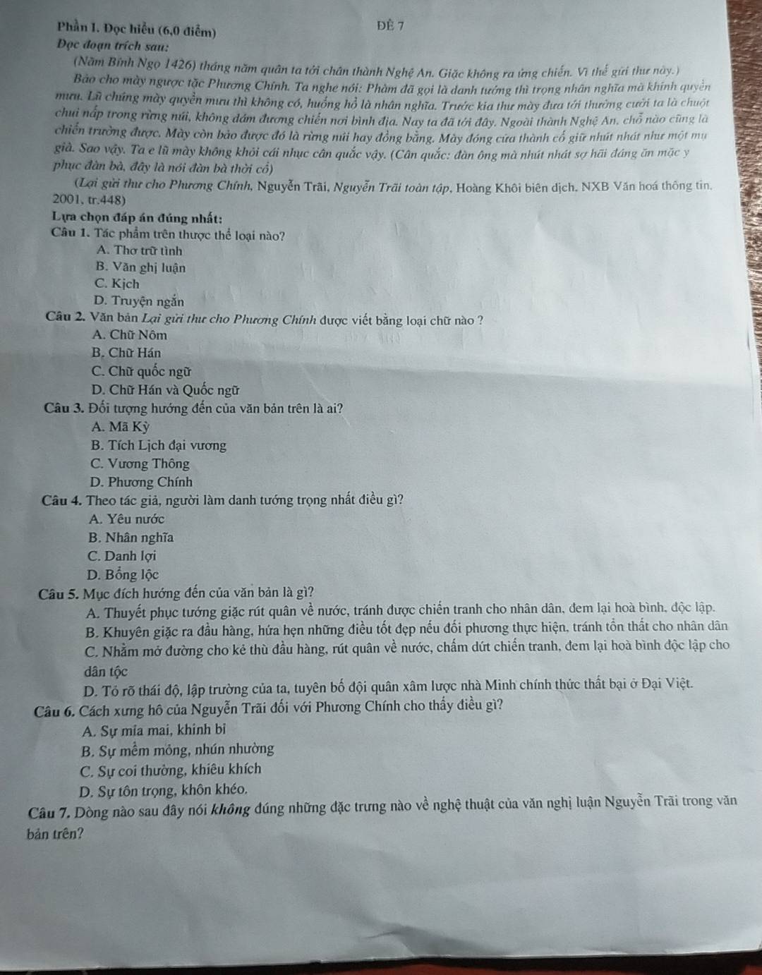 Phần I. Đọc hiểu (6,0 điểm) Đè 7
Đọc đoạn trích sau:
(Năm Bỉnh Ngọ 1426) tháng năm quân ta tới chân thành Nghệ An. Giặc không ra ứng chiến. Vì thế gửi thư này.)
Bảo cho mày ngược tặc Phương Chính. Ta nghe nói: Phàm đã gọi là danh tướng thì trọng nhân nghĩa mã khính quyền
mưu. Lữ chúng mày quyền mưu thì không có, huồng hồ là nhân nghĩa. Trước kia thư mày đưa tới thưởng cười ta là chuột
chui nấp trong rừng núi, không đám đương chiến nơi bình địa. Nay ta đã tới đây. Ngoài thành Nghệ An, chỗ nào cũng là
chiến trường được. Mày còn bảo được đó là rừng múi hay đồng băng. Mày đóng cưa thành cổ giữ nhút nhát như một mụ
già. Sao vậy. Ta e lũ mày không khỏi cái nhục cân quắc vậy. (Cân quắc: đàn ông mà nhút nhát sợ hãi đáng ăn mặc y
phục đàn bà, đây là nói đàn bà thời cổ)
(Lợi gửi thư cho Phương Chính, Nguyễn Trãi, Nguyễn Trãi toàn tập, Hoàng Khôi biên dịch. NXB Văn hoá thông tin.
2001, tr.448)
Lựa chọn đáp án đúng nhất:
Câu 1. Tác phẩm trên thược thể loại nào?
A. Thơ trữ tình
B. Văn ghị luận
C. Kjch
D. Truyện ngắn
Câu 2. Văn bản Lại gửi thư cho Phương Chính được viết bằng loại chữ nào ?
A. Chữ Nôm
B. Chữ Hán
C. Chữ quốc ngữ
D. Chữ Hán và Quốc ngữ
Câu 3. Đối tượng hướng đến của văn bản trên là ai?
A. Mã Kỳ
B. Tích Lịch đại vương
C. Vương Thông
D. Phương Chính
Câu 4. Theo tác giả, người làm danh tướng trọng nhất điều gì?
A. Yêu nước
B. Nhân nghĩa
C. Danh lợi
D. Bổng lộc
Câu 5. Mục đích hướng đến của văn bản là gì?
A. Thuyết phục tướng giặc rút quân về nước, tránh được chiến tranh cho nhân dân, đem lại hoà bình, độc lập.
B. Khuyên giặc ra đầu hàng, hứa hẹn những điều tốt đẹp nếu đối phương thực hiện, tránh tồn thất cho nhân dân
C. Nhằm mở đường cho kẻ thù đầu hàng, rút quân về nước, chấm dứt chiến tranh, đem lại hoà bình độc lập cho
dân tộc
D. Tó rõ thái độ, lập trường của ta, tuyên bố đội quân xâm lược nhà Minh chính thức thất bại ở Đại Việt.
Câu 6. Cách xưng hô của Nguyễn Trãi đối với Phương Chính cho thấy điều gì?
A. Sự mia mai, khinh bỉ
B. Sự mềm mỏng, nhún nhường
C. Sự coi thường, khiêu khích
D. Sự tôn trọng, khôn khéo.
Câu 7. Dòng nào sau đây nói không đúng những đặc trưng nào về nghệ thuật của văn nghị luận Nguyễn Trãi trong văn
bản trên?