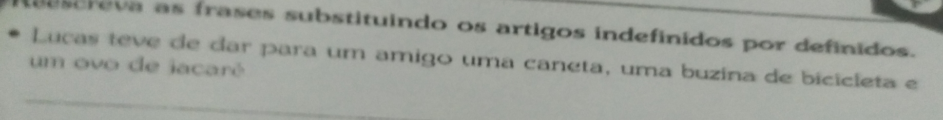 seescreva as frases substituindo os artigos indefinidos por definidos. 
Lucas teve de dar para um amigo uma caneta, uma buzina de bicicleta e 
um ovo de jacaré