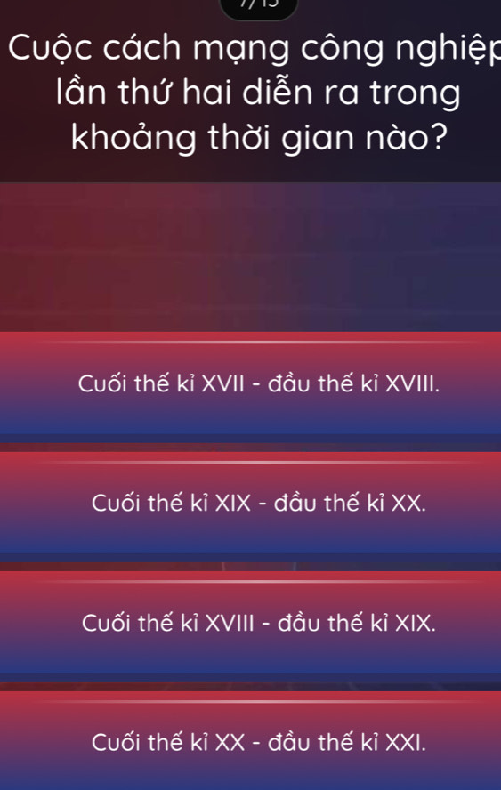 Cuộc cách mạng công nghiệp
lần thứ hai diễn ra trong
khoảng thời gian nào?
Cuối thế kỉ XVII - đầu thế kỉ XVIII.
Cuối thế kỉ XIX - đầu thế kỉ XX.
Cuối thế kỉ XVIII - đầu thế kỉ XIX.
Cuối thế kỉ XX - đầu thế kỉ XXI.