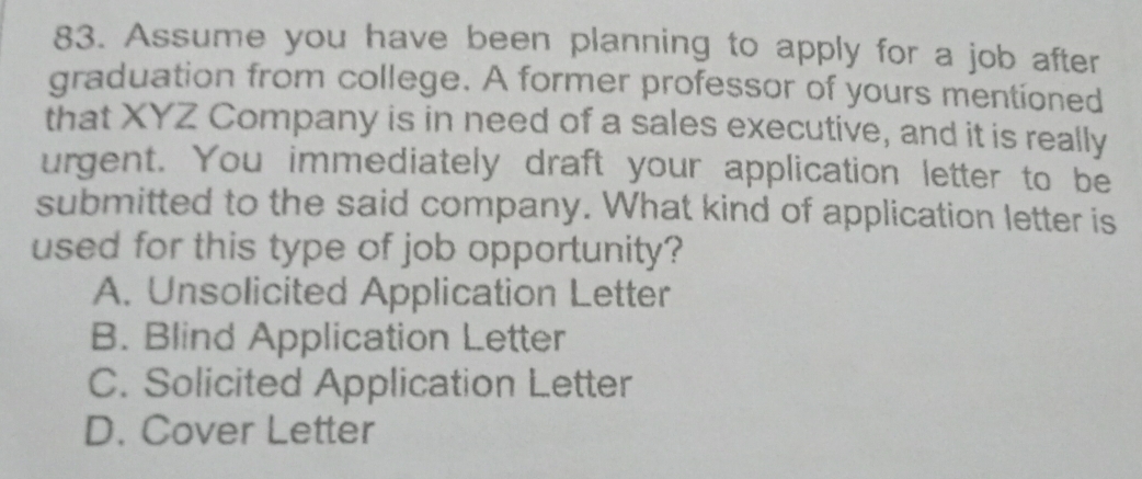 Assume you have been planning to apply for a job after
graduation from college. A former professor of yours mentioned
that XYZ Company is in need of a sales executive, and it is really
urgent. You immediately draft your application letter to be
submitted to the said company. What kind of application letter is
used for this type of job opportunity?
A. Unsolicited Application Letter
B. Blind Application Letter
C. Solicited Application Letter
D. Cover Letter