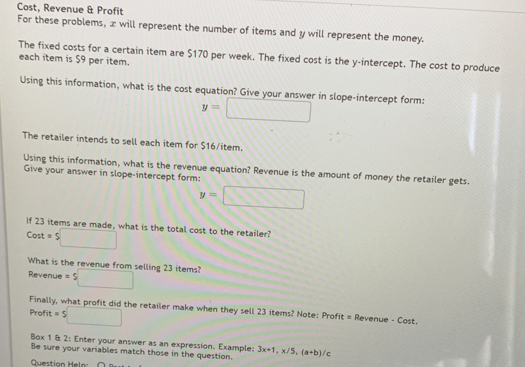 Cost, Revenue & Profit 
For these problems, x will represent the number of items and y will represent the money. 
The fixed costs for a certain item are $170 per week. The fixed cost is the y-intercept. The cost to produce 
each item is $9 per item. 
Using this information, what is the cost equation? Give your answer in slope-intercept form:
y=□
The retailer intends to sell each item for $16 /item. 
Using this information, what is the revenue equation? Revenue is the amount of money the retailer gets. 
Give your answer in slope-intercept form:
y=□
If 23 items are made, what is the total cost to the retailer? 
Cost =$□
What is the revenue from selling 23 items? 
Revenue = $□
Finally, what profit did the retailer make when they sell 23 items? Note: Profit = Revenue - Cost. 
Profit =$□
Box 1 & 2: Enter your answer as an expression. Example: 3x+1, x/5, (a+b)/c
Be sure your variables match those in the question. 
Question Heln: