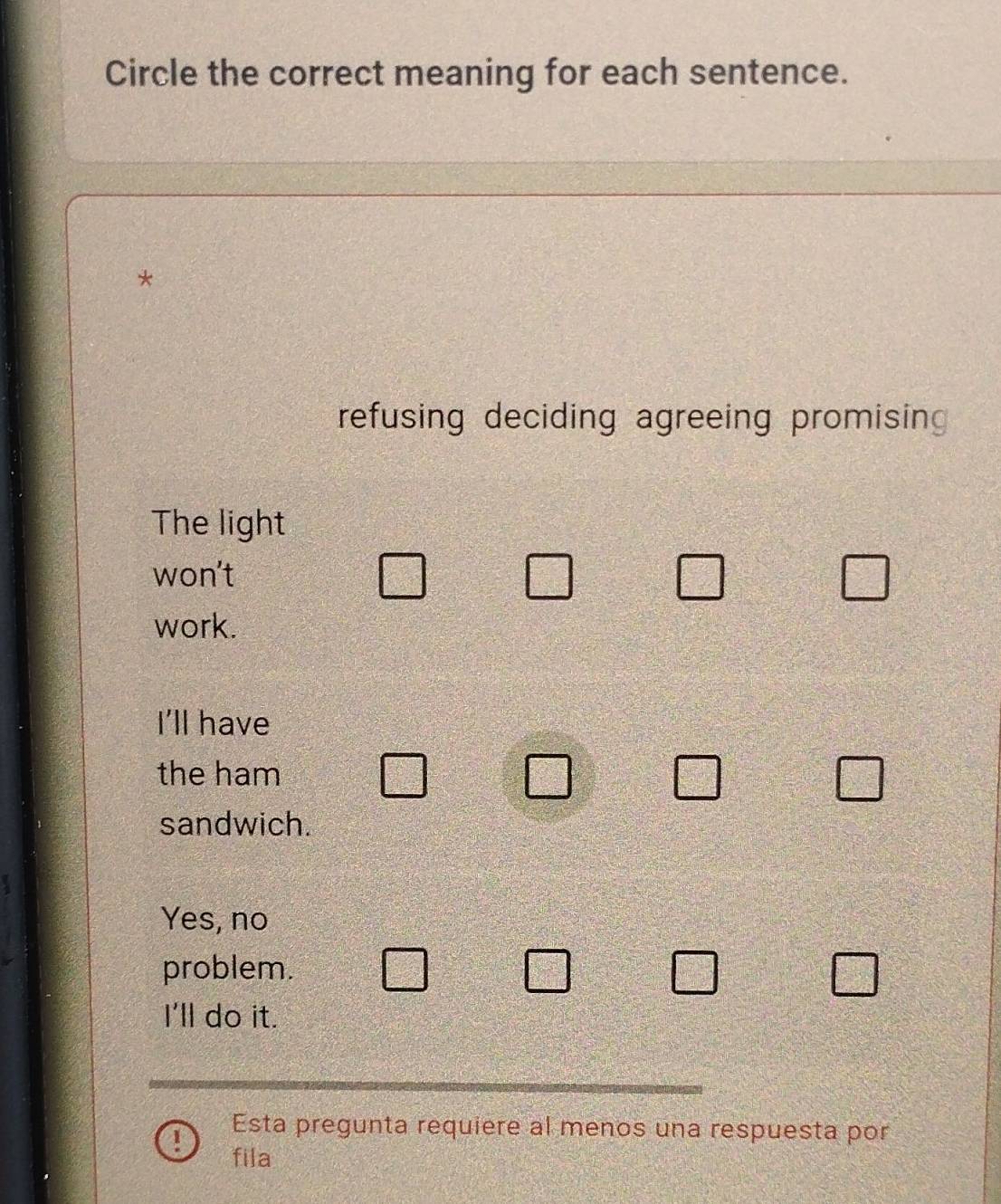 Circle the correct meaning for each sentence.
*
refusing deciding agreeing promising 
The light
won't
□ □ □ □
work.
I'll have
the ham □ □ □ □°
sandwich.
Yes, no
problem. □ □ □ □°
I'll do it.
Esta pregunta requiere al menos una respuesta por
! fila