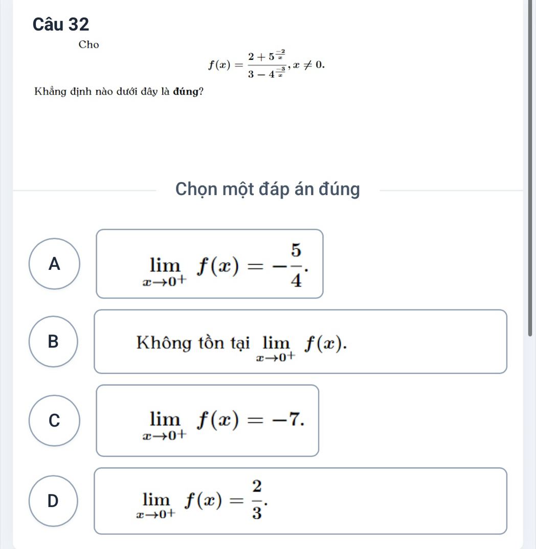 Cho
f(x)=frac 2+5^(frac -2)x3-4^(frac -3)x, x!= 0. 
Khẳng định nào dưới đây là đúng?
Chọn một đáp án đúng
A
limlimits _xto 0^+f(x)=- 5/4 .
B Không tồn tại limlimits _xto 0^+f(x).
C
limlimits _xto 0^+f(x)=-7.
D
limlimits _xto 0^+f(x)= 2/3 .