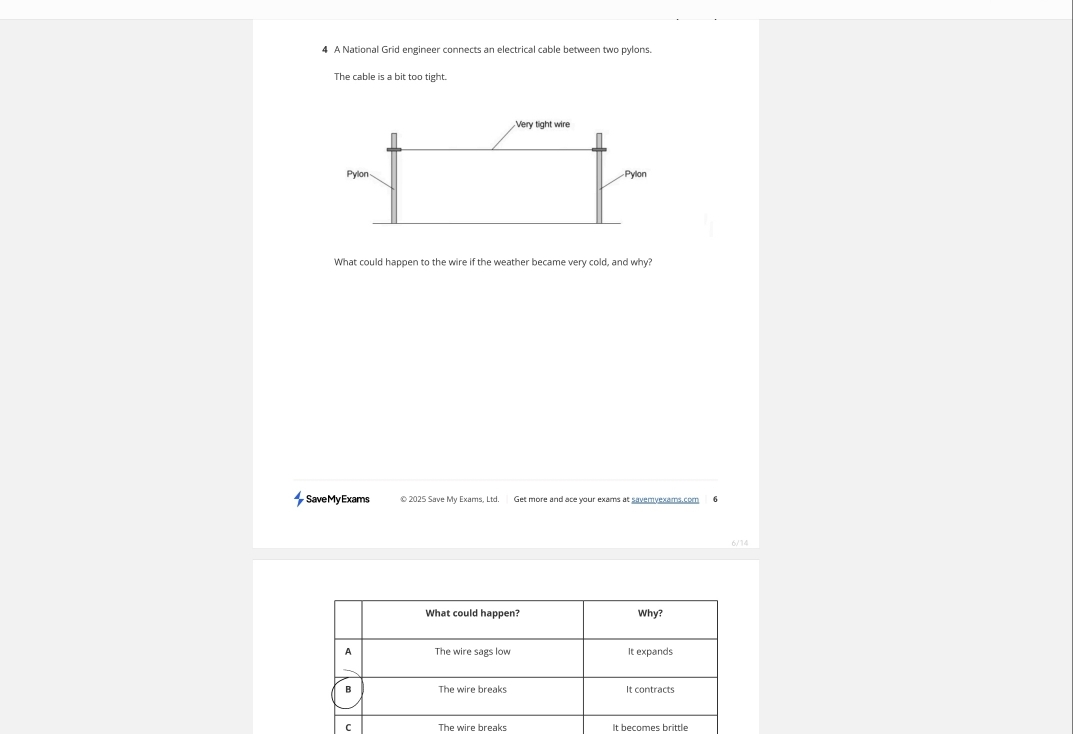A National Grid engineer connects an electrical cable between two pylons. 
The cable is a bit too tight. 
What could happen to the wire if the weather became very cold, and why? 
Save My Exams © 2025 Save My Exarns, Ltd. Get more and ace your exams at savemyexams.com 
6/14 
C The wire breaks It becomes brittle