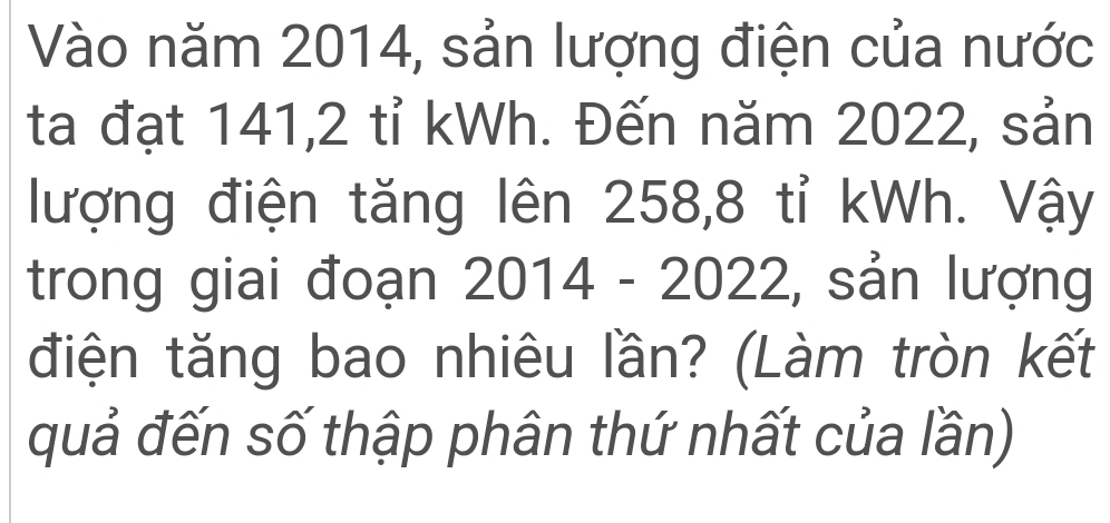 Vào năm 2014, sản lượng điện của nước 
ta đạt 141, 2 tỉ kWh. Đến năm 2022, sản 
lượng điện tăng lên 258, 8 tỉ kWh. Vậy 
trong giai đoạn 2014 - 2022, sản lượng 
điện tăng bao nhiêu lần? (Làm tròn kết 
quả đến số thập phân thứ nhất của lần)