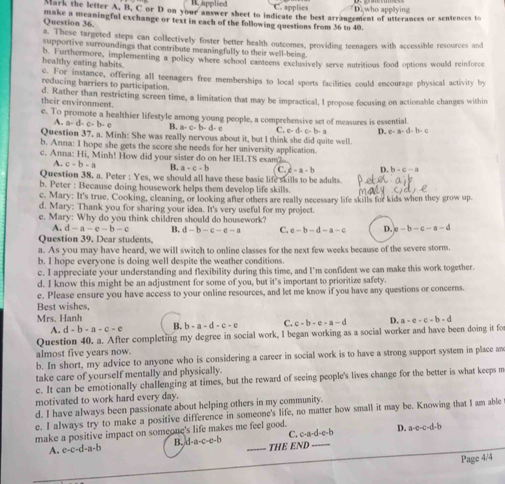 B. applied C. applies D who applying
Mark the letter A, B, C or D on your answer sheet to indicate the best arrangement of utterances or sentences to
make a meaningful exchange or text in each of the following questions from 36 to 40.
Question 36.
a. These targeted steps can collectively foster better health outcomes, providing teenagers with accessible resources and
supportive surroundings that contribute meaningfully to their well-being.
b. Furthermore, implementing a policy where school canteens exclusively serve nutritious food options would reinforce
healthy eating habits.
c. For instance, offering all teenagers free memberships to local sports facilities could encourage physical activity by
reducing barriers to participation.
d. Rather than restricting screen time, a limitation that may be impractical, I propose focusing on actionable changes within
their environment.
e. To promote a healthier lifestyle among young people, a comprehensive set of measures is essential.
A. a-d-c-b-e B. a-c-b-d-c C. e-d-c-b-a D. e-a-d-b-c
Question 37. a. Minh: She was really nervous about it, but I think she did quite well.
b. Anna: I hope she gets the score she needs for her university application.
c. Anna: Hi, Minh! How did your sister do on her IELTS exam?
A. c-b-a
B. a-c-b C. c-a-b D. b-c-a
Question 38. a. Peter : Yes, we should all have these basic life skills to be adults.
b. Peter : Because doing housework helps them develop life skills.
c. Mary: It's true. Cooking, cleaning, or looking after others are really necessary life skills for kids when they grow up.
d. Mary: Thank you for sharing your idea. It's very useful for my project.
e. Mary: Why do you think children should do housework?
A. d-a-e-b-c B. d-b-c-e-a C. e-b-d-a-c D. e-b-c-a-d
Question 39. Dear students,
a. As you may have heard, we will switch to online classes for the next few weeks because of the severe storm.
b. I hope everyone is doing well despite the weather conditions.
c. I appreciate your understanding and flexibility during this time, and I’m confident we can make this work together.
d. I know this might be an adjustment for some of you, but it’s important to prioritize safety.
e. Please ensure you have access to your online resources, and let me know if you have any questions or concerns.
Best wishes,
Mrs. Hanh a-e-c-b-d
A. d-b-a-c-e B. b-a-d-c-e C. c-b-e-a-d D.
Question 40. a. After completing my degree in social work, I began working as a social worker and have been doing it for
almost five years now.
b. In short, my advice to anyone who is considering a career in social work is to have a strong support system in place and
take care of yourself mentally and physically.
c. It can be emotionally challenging at times, but the reward of seeing people's lives change for the better is what keeps m
motivated to work hard every day.
d. I have always been passionate about helping others in my community.
e. I always try to make a positive difference in someone's life, no matter how small it may be. Knowing that I am able
C. c-a-d-e-b D. a-e-c-d-b
make a positive impact on someone's life makes me feel good.
A. e-c-d-a-b B. d-a-c-e-b _THE END_
Page 4/4