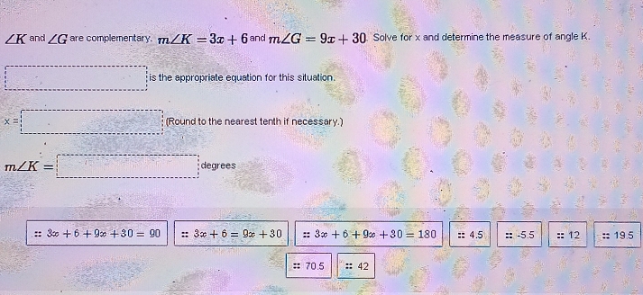 ∠ K and ∠ G are complementary. m∠ K=3x+6 and m∠ G=9x+30 Solve for x and determine the measure of angle K.
□ is the appropriate equation for this situation.
x=□ (Round to the nearest tenth if necessary.)
m∠ K=□ degrees
::3x+6+9x+30=90 :: 3x+6=9x+30 ::3x+6+9x+30=180 ::4.5 ::-5.5 :: 12 :: 19.5
::70.5 :: 42