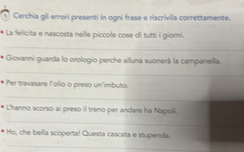 ③ Cerchia gli errori presenti in ogni frase e riscrivila correttamente. 
La fellicita e nascosta nellle piccole cose di tutti i giorni. 
_ 
Giovanni guarda lo orologio perche alluna suonerà la campanella. 
_ 
Per travasare l'olio o preso un'imbuto. 
_ 
L'hanno scorso ai preso il treno per andare ha Napoli. 
_ 
_ 
Ho, che bellla scoperta! Questa cascata e stupenda. 
_