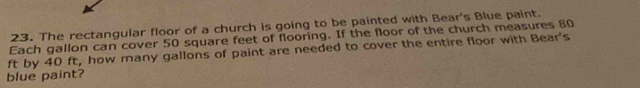 The rectangular floor of a church is going to be painted with Bear's Blue paint. 
Each gallon can cover 50 square feet of flooring. If the floor of the church measures 80
ft by 40 ft, how many gallons of paint are needed to cover the entire floor with Bear's 
blue paint?
