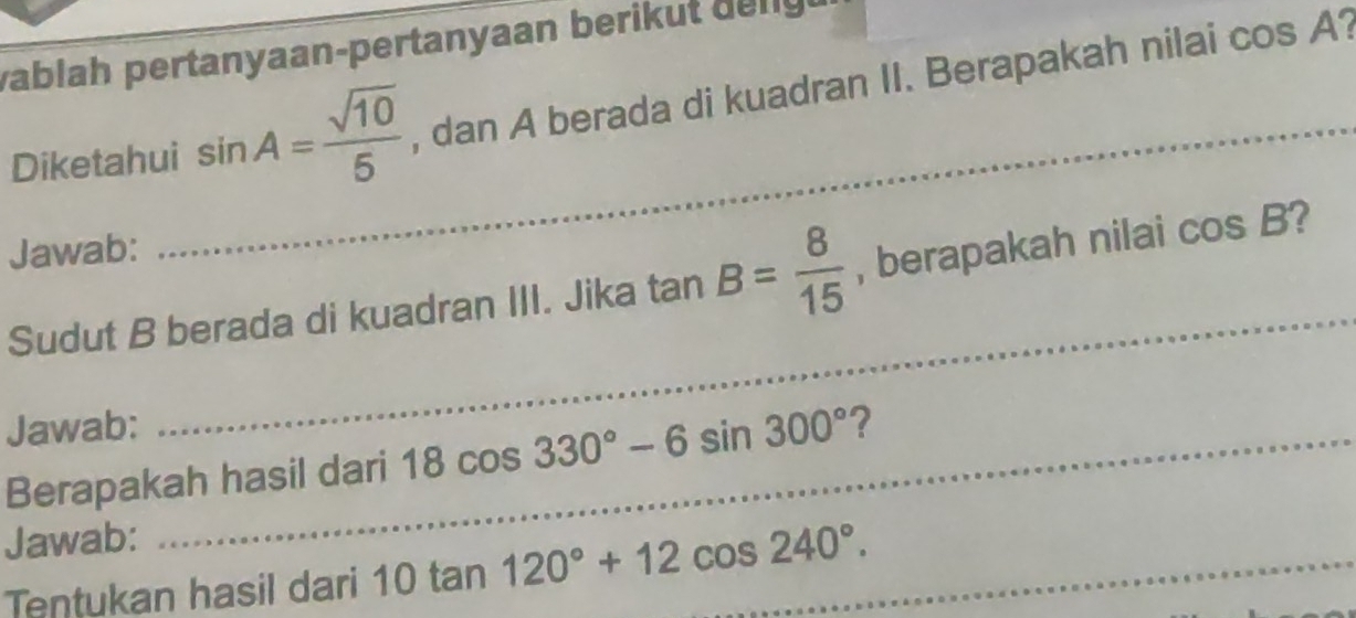 vablah pertanyaan-pertanyaan berikut delly 
Diketahui_ sin A= sqrt(10)/5  , dan A berada di kuadran II. Berapakah nilai cos A? 
Jawab: 
Sudut B berada di kuadran III. Jika tan B= 8/15  , berapakah nilai cos B ? 
Jawab: 
_ 
Berapakah hasil dari 18cos 330°-6sin 300° ? 
Jawab: 
Tentukan hasil dari 10tan 120°+12cos 240°. _