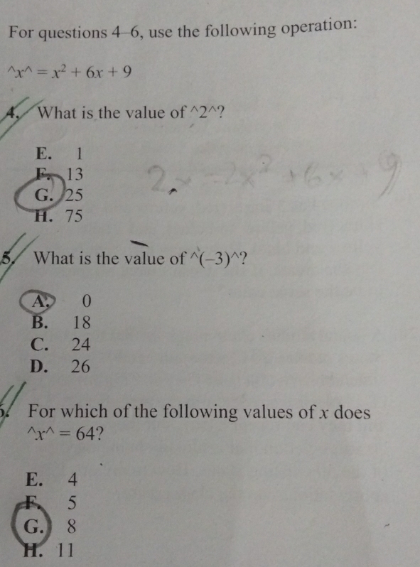 For questions 4-6, use the following operation:
^wedge x^(wedge)=x^2+6x+9
4. What is the value of^(wedge)2^(wedge) 2
E. 1
F. 13
G. 25
H. 75
5. What is the value of^(wedge)(-3)^wedge  ?
A. 0
B. 18
C. 24
D. 26
5. For which of the following values of x does^(wedge)x^(wedge)=64
E. 4
F. 5
G. 8
H. 11