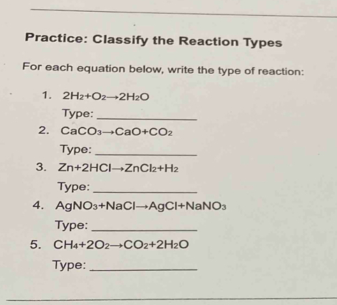 Practice: Classify the Reaction Types 
For each equation below, write the type of reaction: 
1. 2H_2+O_2to 2H_2O
Type:_ 
2. Ca( CO_3 to CaO+CO_2
Type:_ 
3. Zn+2HClto ZnCl_2+H_2
Type:_ 
4. AgNO₃+N aClto AgCl+NaNO_3
Type:_ 
5. CH_4+2O_2to CO_2+2H_2O
Type:_