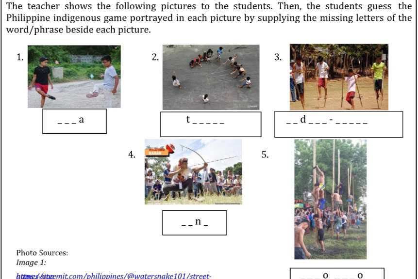 The teacher shows the following pictures to the students. Then, the students guess the 
Philippine indigenous game portrayed in each picture by supplying the missing letters of the 
word/phrase beside each picture. 
1 
2 
3 
_a 
_t 
_d_ -_ 
4. 
5. 
__n 
Photo Sources: 
Image 1: 
httwes/itæemit.com/philippines/@watersnake101/street- 0 0