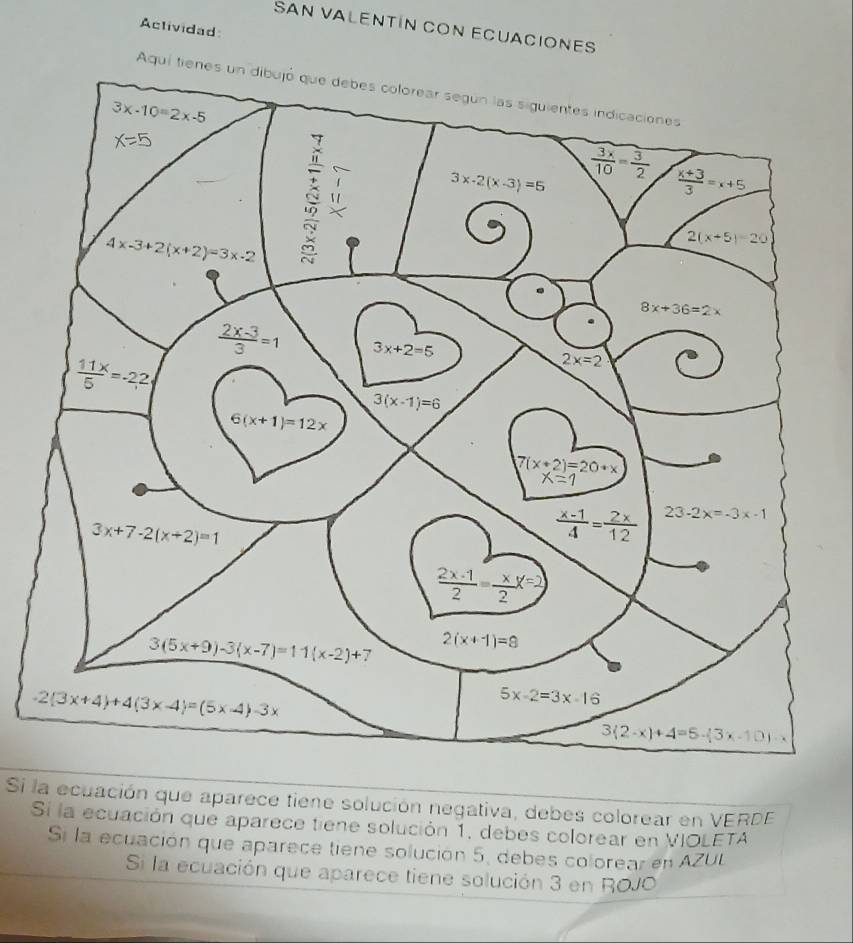 Actividad
SAN VALENTÍN CON ECUACIONES
Aquí ti
Si la ecuación que aparece tiene solución negativa, debes colorear en VERDE
Si la ecuación que aparece tiene solución 1, debes colorear en VIOLETA
Si la ecuación que aparece tiene solución 5, debes colorear en AZUL
Si la ecuación que aparece tiene solución 3 en ROJO