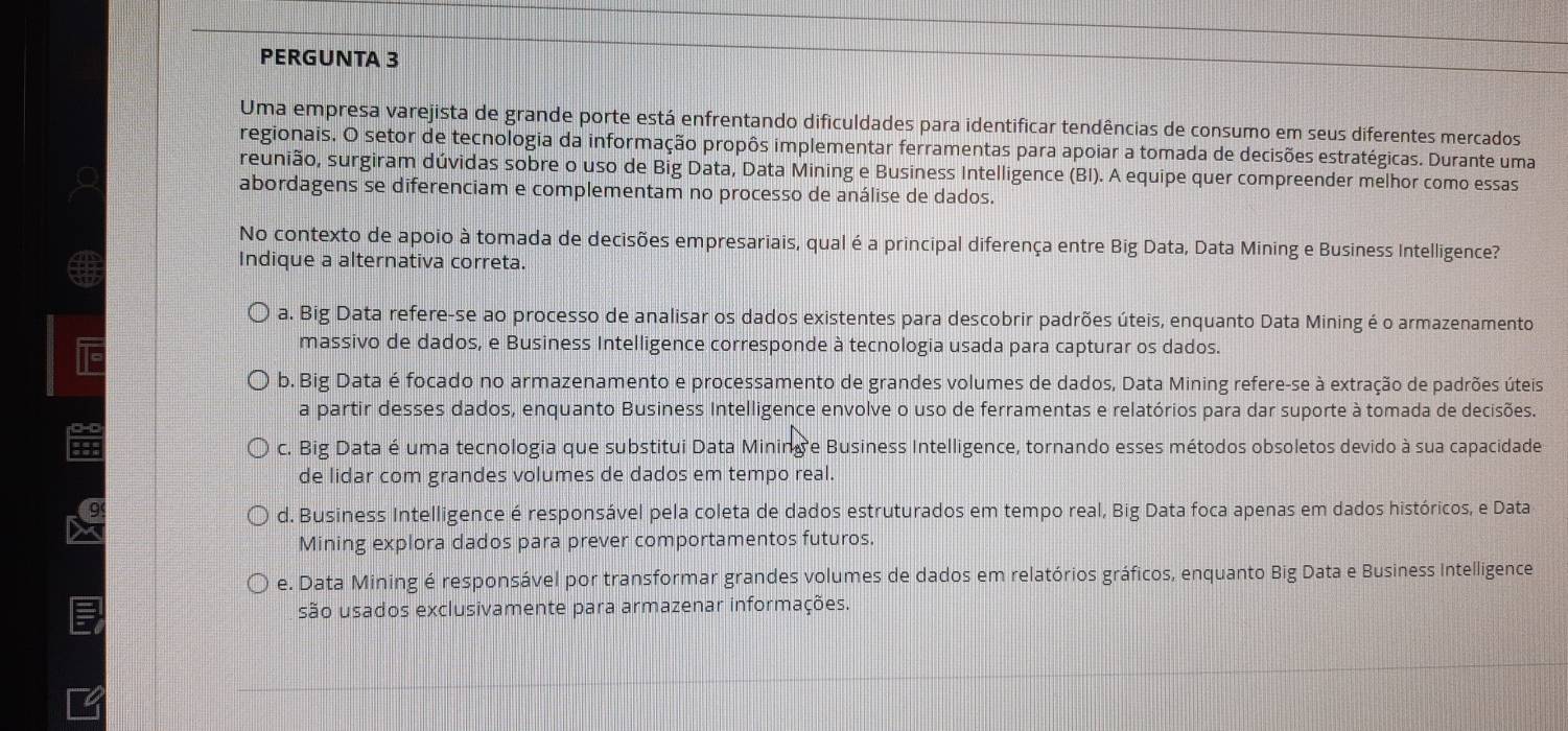 PERGUNTA 3
Uma empresa varejista de grande porte está enfrentando dificuldades para identificar tendências de consumo em seus diferentes mercados
regionais. O setor de tecnologia da informação propôs implementar ferramentas para apoiar a tomada de decisões estratégicas. Durante uma
reunião, surgiram dúvidas sobre o uso de Big Data, Data Mining e Business Intelligence (BI). A equipe quer compreender melhor como essas
abordagens se diferenciam e complementam no processo de análise de dados.
No contexto de apoio à tomada de decisões empresariais, qual é a principal diferença entre Big Data, Data Mining e Business Intelligence?
Indique a alternativa correta.
a. Big Data refere-se ao processo de analisar os dados existentes para descobrir padrões úteis, enquanto Data Mining é o armazenamento
massivo de dados, e Business Intelligence corresponde à tecnologia usada para capturar os dados.
b. Big Data é focado no armazenamento e processamento de grandes volumes de dados, Data Mining refere-se à extração de padrões úteis
a partir desses dados, enquanto Business Intelligence envolve o uso de ferramentas e relatórios para dar suporte à tomada de decisões.
c. Big Data é uma tecnologia que substitui Data Mining e Business Intelligence, tornando esses métodos obsoletos devido à sua capacidade
de lidar com grandes volumes de dados em tempo real.
d. Business Intelligence é responsável pela coleta de dados estruturados em tempo real, Big Data foca apenas em dados históricos, e Data
Mining explora dados para prever comportamentos futuros.
e. Data Mining é responsável por transformar grandes volumes de dados em relatórios gráficos, enquanto Big Data e Business Intelligence
são usados exclusivamente para armazenar informações.