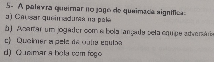 5- A palavra queimar no jogo de queimada significa:
a) Causar queimaduras na pele
b) Acertar um jogador com a bola lançada pela equipe adversária
c) Queimar a pele da outra equipe
d) Queimar a bola com fogo