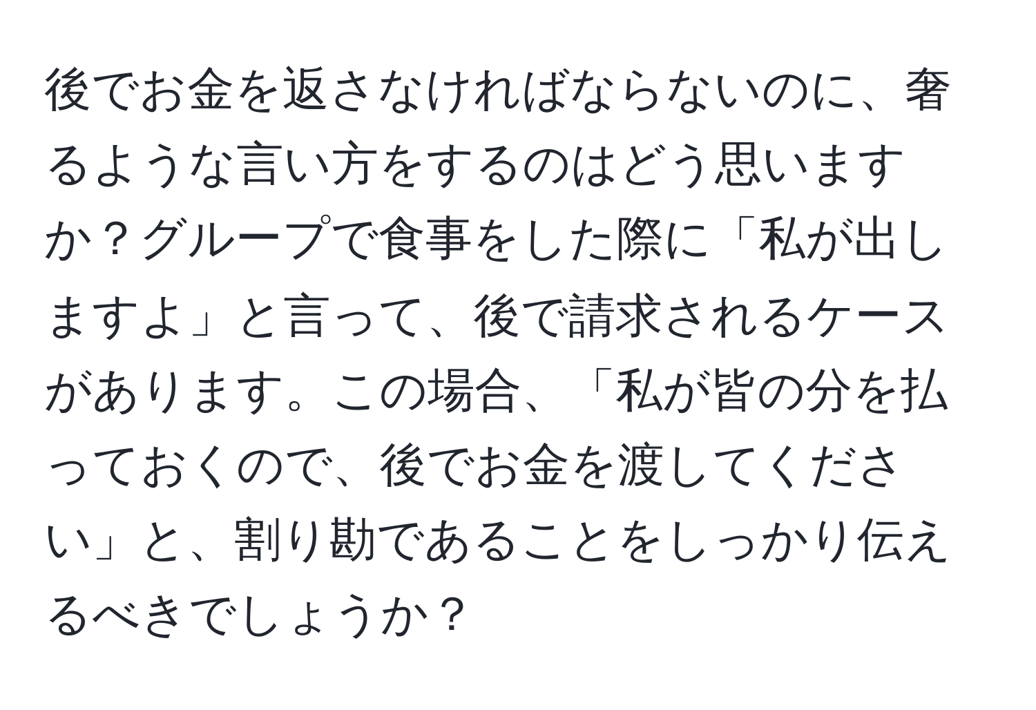 後でお金を返さなければならないのに、奢るような言い方をするのはどう思いますか？グループで食事をした際に「私が出しますよ」と言って、後で請求されるケースがあります。この場合、「私が皆の分を払っておくので、後でお金を渡してください」と、割り勘であることをしっかり伝えるべきでしょうか？