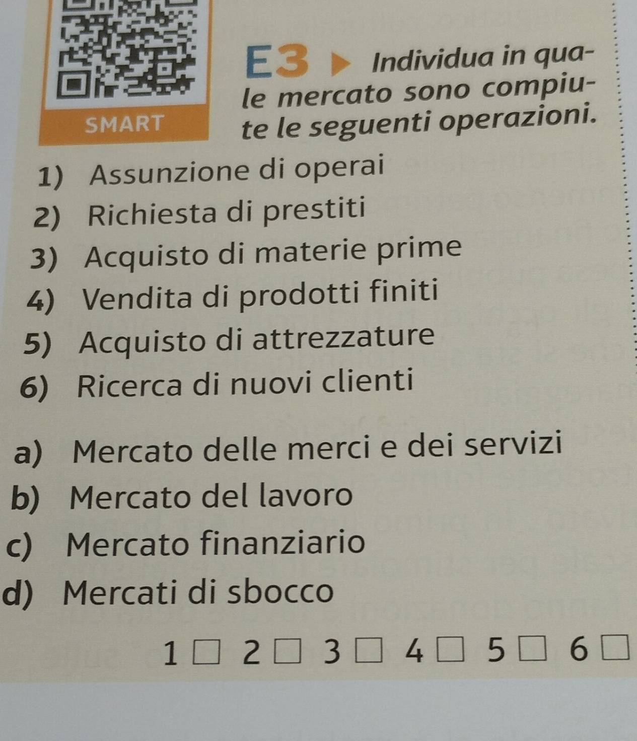 E3
Individua in qua-
le mercato sono compiu-
te le seguenti operazioni.
1) Assunzione di operai
2) Richiesta di prestiti
3) Acquisto di materie prime
4) Vendita di prodotti finiti
5) Acquisto di attrezzature
6) Ricerca di nuovi clienti
a) Mercato delle merci e dei servizi
b) Mercato del lavoro
c) Mercato finanziario
d) Mercati di sbocco
1□ 2□ 3□ 4□ 5□ 6□