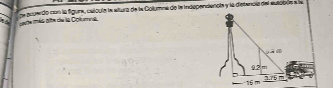 ge acuerdo con la figura, calcula la altura de la Columna de la Independencía y la distancía del autobus a la
la de parte más alta de la Columna.
9.3 m
9.2 m
15 m 3.75 m