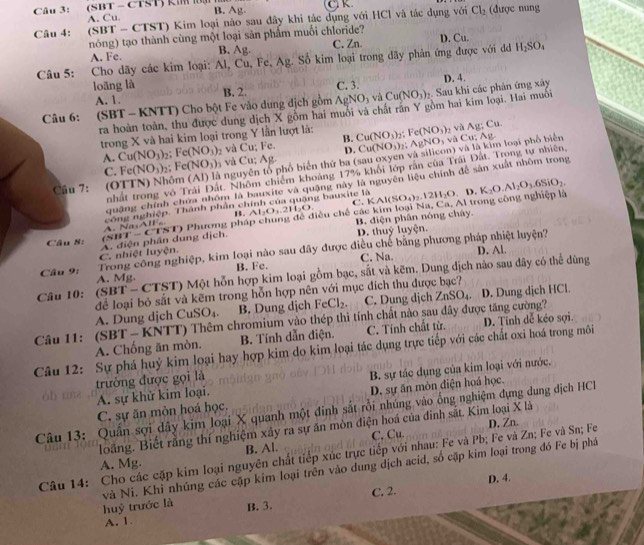 Câ u 3:  (SBT - CTST) km  l  ạ B. Ag- Cl K.
A. Cu
Câu 4: (SBT - CTST) Kim loại nào sau đây khi tác dụng với HCl và tác dụng với Cl_2 (được nung
nóng) tạo thành cùng một loại sản phẩm muối chloride? C. Zn. D. Cu.
A. Fe. B. Ag.
Câu 5: Cho dãy các kim loại: Al, Cu, Fe, Ag. Số kim loại trong dãy phản ứng được với đd H_2SO_4
loāng là C. 3.
Câu 6: (SBT - KNTT) Cho bột Fe vào dung địch gồm B. 2. AgNO_3 và Cu(NO_3)_2. Sau khi các phản ứng xây D. 4.
A. 1.
ra hoàn toàn, thu được dung dịch X gồm hai muôi và chất rần Y gồm hai kim loại. Hai muỗi
trong X và hai kim loại trong Y lần lượt là: Cu(NO_3) , Fe(NO_3) vì Ag:C
A. Cu(NO_3) 2; Fe(NO_3) và Cu; Fe. B. AgNO_3 và Cu; Ag
D.
C. Fe(NO_3)_2 F c(NO_3) và Cu; Ag. Cu(NO_3)_2

Cầu 7: (OTTN) Nhôm nguyên tổ phố biển thứ ba (sau oxyen và silicon) và là kim loại phố biên
nhất trong vô Trái Đất. Nhôm chiếm khoảng 17% khổi lớp rần của Trái Đất. Trong tự nhiên,
quặng chính chưa nhóm là bauxite và quặng này là nguyên liệu chính đề sản xuất nhôm trong
công nghiệp. Thành phân chính của quặng bauxite là
B. Al_2O_3.2H_2O C
Câu 8: A. điện phân dung dịch. (SIIT-CTNT) Phương phá ciêu chế các kim loại Na, Ca. Al trong công nghiệp là KAl(SO_4)_2.12H_2O,D.K_2O.Al_2O_3.6SiO_2.
B. diện phân nóng chây.
D. thuy luyện.
Trong công nghiệp, kim loại nào sau đây được điều chế bằng phương pháp nhiệt luyện?
C. nhiệt luyện.
B. Fe. C. Na.
Câu 10: (SBT- CTST) Một hỗn hợp kim loại gồm bạc, sắt và kẽm. Dung địch nào sau dây có thể dùng D. Al.
Câu 9: A. Mg.
để loại bỏ sắt và kẽm trong hỗn hợp nên với mục đích thu được bạc? A. Dung dịch Cu: SO_4 B. Dung dịch FeCl_2. C. Dung dịch ZnSO_4 D. Dung dịch HCl.
Câu 11: (SBT  - KNTT) Thêm chromium vào thép thì tính chất nào sau đây được tăng cường?
Câu 12: Sự phá huỷ kim loại hay hợp kim do kim loại tác dụng trực tiếp với các chất oxi hoá trong môi A. Chống ăn mòn. B. Tính dẫn điện. C. Tính chất từ. D. Tính dễ kéo sợi.
trường được gọi là
A. sự khử kim loại. B. sự tác dụng của kim loại với nước.
C. sự ăn mòn hoá học. D. sự ăn mòn điện hoá học.
Câu 13: Quần sợi dây kim loại X quanh một đinh sắt rồi nhúng vào ống nghiệm dựng dung địch HC
loãng. Biết rằng thí nghiệm xây ra sự ăn mòn điện hoá của đinh sắt. Kim loại X là
C. Cu.
Câu 14: Cho các cặp kim loại nguyên chất tiếp xúc trực tiếp với nhau: Fe và Pb; Fe và Zn; Fe và Sn; Fe D, Zn.
A. Mg. B. Al.
huỷ trước là và Ni. Khi nhúng các cặp kim loại trên vào dung địch acid, số cặp kim loại trong đó Fe bị phá
C. 2. D. 4.
A. 1 B. 3.