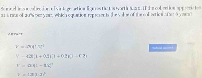 Samuel has a collection of vintage action figures that is worth $420. If the collection appreciates
at a rate of 20% per year, which equation represents the value of the collection after 6 years?
Answer
V=420(1.2)^6 Rshanit Alcowes
V=420(1+0.2)(1+0.2)(1+0.2)
V=420(1-0.2)^0
V=420(0.2)^6