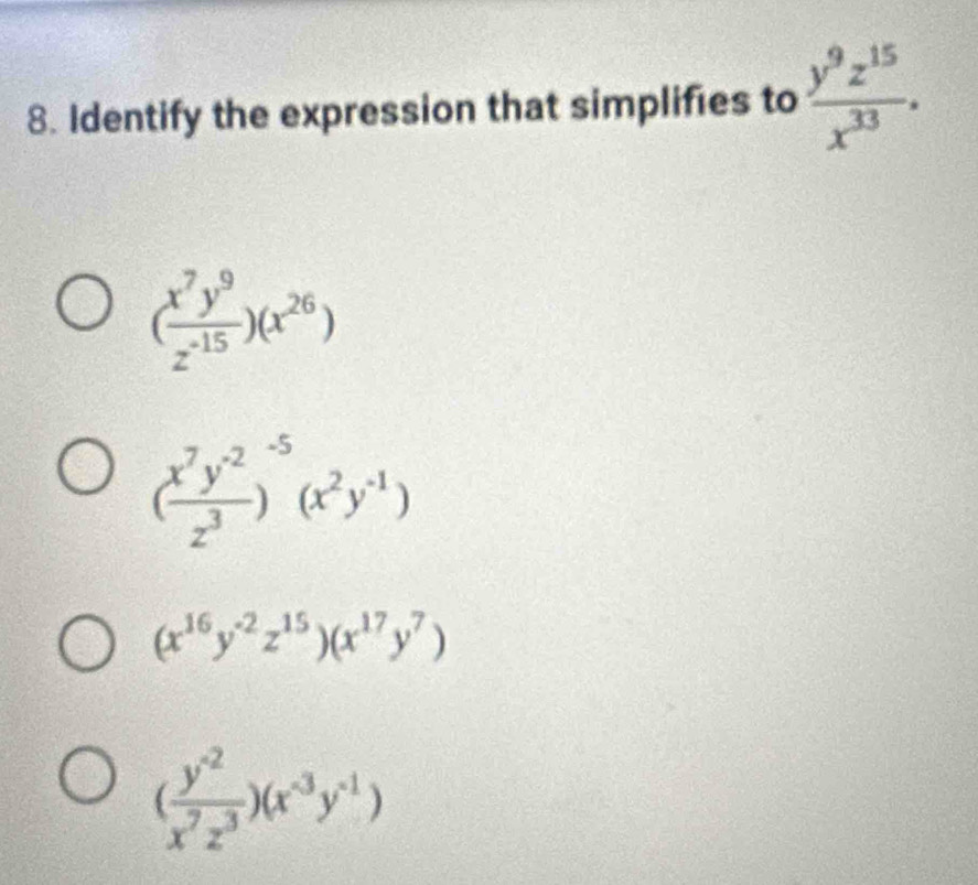 Identify the expression that simplifies to  y^9z^(15)/x^(33) .
( x^7y^9/z^(-15) )(x^(26))
( (x^7y^(-2))/z^3 )^-5(x^2y^(-1))
(x^(16)y^(-2)z^(15))(x^(17)y^7)
( (y^(-2))/x^7z^3 )(x^(-3)y^(-1))