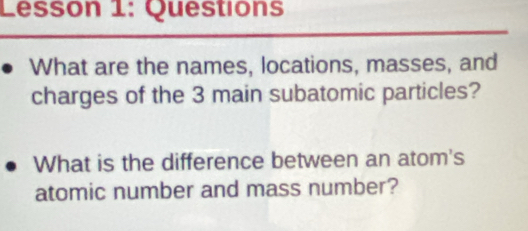 Lesson 1: Questions 
What are the names, locations, masses, and 
charges of the 3 main subatomic particles? 
What is the difference between an atom's 
atomic number and mass number?