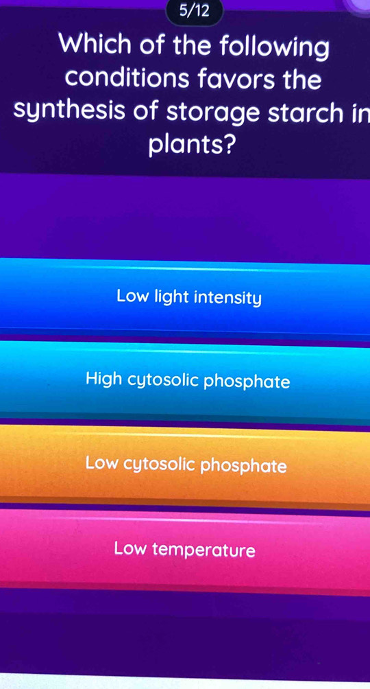 5/12
Which of the following
conditions favors the
synthesis of storage starch in
plants?
Low light intensity
High cytosolic phosphate
Low cytosolic phosphate
Low temperature