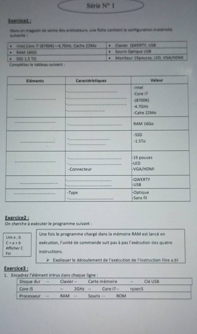 Série N°I
Exercice1 : 
Dans un magasin de vente des ordinateurs, une fiche contient la configuration matérielle 
sulvante : 
Exercice2 : 
On cherche à exécuter le programme suivant : 
Lire a , b Une fois le programme chargé dans la mémoire RAM est lancé en
C=a+b exécution, l'unité de commande suit pas à pas l'exécution des quatre 
Afficher C 
Fin instructions. 
Expliquer le déroulement de l'exécution de l'instruction (lire a.b) 
Exercice3 :