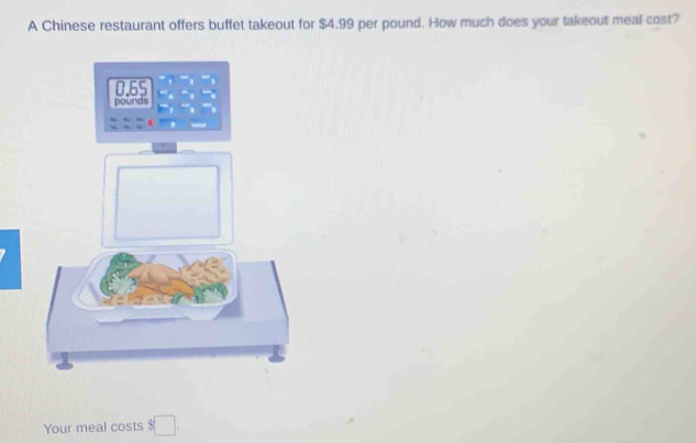 A Chinese restaurant offers buffet takeout for $4.99 per pound. How much does your takeout meal cost? 
Your meal costs $