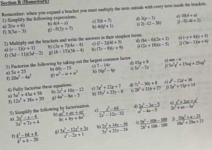 (Homework)
Remember: when you expand a bracket you must multiply the term outside with every term inside the brackets.
1) Simplify the following expressions.
a) 2(w+6) b) 4(4-x) c) 5(k+7) d) 3(p-1) e) 10(4+u)
f 3(3a-3) g -5(2y+7) h) 4(6f+1) D 2(-12-3b) j) -7(-4t+2)
2) Multiply out the brackets and write the answers in their simplest forms.
c)
j)
a) (r-1)(r+1) b) (3x+7)(4x-4) c) (l-2)(4l+5) d) (8n-6)(2n+2) (-y+4)(y+3)
f) (3d-11)(3d-2) g) (h-15)(3h-4) h) (7c-9)(c+9) i) (2x+18)(x-5) (3u-1)(u+6)
3) Factorise the following by taking out the largest common factor.
a) 5x+25 b) 60z-15 c) 7-14r d) 45q+9
c) mn-n
j)
f 20u^2-4u^3 g) w^5-w+w^3 h) 16p^2-4p D 3x^2-7x 5o^3q^2+15oq+25oq^4
c) d^2-12d+36
4) Fully factorise these equations.
a) 5a^2+43a+56 b) 2x^2+10x-12 c) 3g^2+22g+7 3) 7z^2-30z+8 2p^2+11p+14
12x^2+38x+20 g) 4n^2-8n-5 h) 35y^2+23y-6 i) 2b^2+21b+27 j)
b)  (ax^2+ay+az)/bz+by+bx^2  c  (x^2-64)/2x^2-12x-32  d  (2a^2-3a-5)/a^2-4a-5  beginarrayr :) (x^2+2ax+a^2)/2x^2+ax-3a^2 endarray
5) Simplify the following by factorisation.
a)  (3x^2-x-4)/3x^2+7x+4   (10u^2+u-21)/10u^2+29u+21 
i
f  (k^2-6k+8)/k^2+k-20  g  (3x^3-12x^2+3x)/x^2-2x+1  h  (2y^2+14y-16)/3y^2+21y-24   (2h^2-10h-100)/2h^2+10h-100 