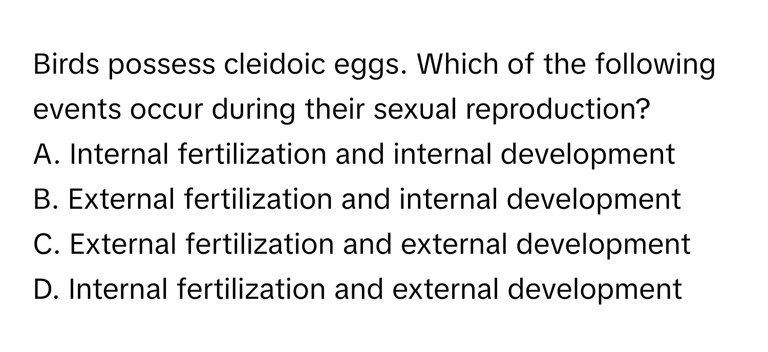 Birds possess cleidoic eggs. Which of the following events occur during their sexual reproduction?

A. Internal fertilization and internal development
B. External fertilization and internal development
C. External fertilization and external development
D. Internal fertilization and external development