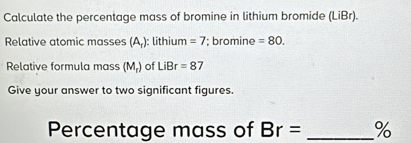 Calculate the percentage mass of bromine in lithium bromide (LiBr). 
Relative atomic masses (A_r) : lithium =7; bromine =80. 
Relative formula mass (M_r) of LiBr=87
Give your answer to two significant figures. 
Percentage mass of Br= _ %