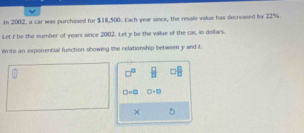 In 2002, a car was purchased for $18,500. Each year since, the resale value has decreased by 22%. 
Let z be the number of years since 2002. Let y be the value of the car, in dollars. 
Write an exponential function showing the relationship between y and r.
□^(□)  □ /□    □ /□  
□ =□ □ · □
×