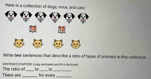 Here is a collection of dogs, mice, and cats: 
Write two sentences that describe a ratio of types of animals in this collection. 
SENTENCE STARTERS: (copy and paste and fill in the blank) 
The ratio of_ to _is _:_ . 
There are _for every_