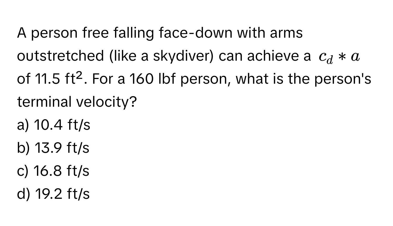 A person free falling face-down with arms outstretched (like a skydiver) can achieve a $c_d * a$ of 11.5 ft². For a 160 lbf person, what is the person's terminal velocity?

a) 10.4 ft/s 
b) 13.9 ft/s 
c) 16.8 ft/s 
d) 19.2 ft/s