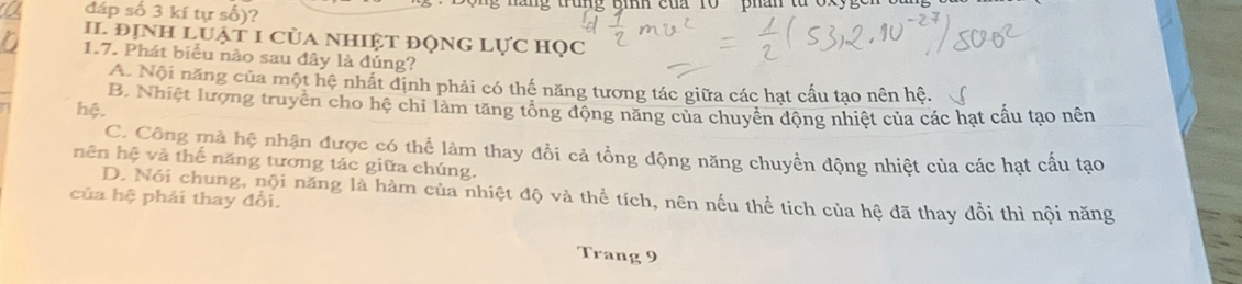 đáp số 3 kí tự số)? g trung tih của r0 phân từ cxy g 
II đỊNH Luật 1 của NhIệt độnG Lực học
1.7. Phát biểu nào sau đây là đúng?
A. Nội năng của một hệ nhất định phải có thế năng tương tác giữa các hạt cấu tạo nên hệ.
B. Nhiệt lượng truyền cho hệ chi làm tăng tổng động năng của chuyền động nhiệt của các hạt cầu tạo nên
hệ.
C. Công mà hệ nhận được có thể làm thay đổi cả tổng động năng chuyển động nhiệt của các hạt cầu tạo
nên hệ và thế năng tương tác giữa chúng.
D. Nói chung, nội năng là hàm của nhiệt độ và thể tích, nên nếu thể tích của hệ đã thay đồi thì nội năng
của hệ phải thay đổi.
Trang 9