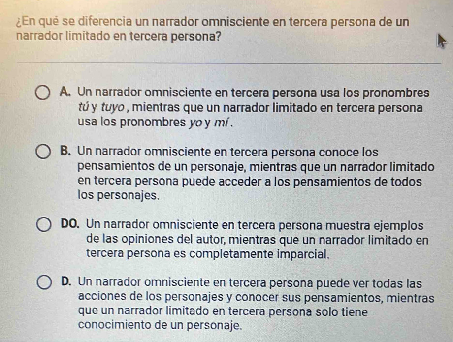 ¿En qué se diferencia un narrador omnisciente en tercera persona de un
narrador limitado en tercera persona?
A. Un narrador omnisciente en tercera persona usa los pronombres
tú y tuyo , mientras que un narrador limitado en tercera persona
usa los pronombres yo y mí .
B. Un narrador omnisciente en tercera persona conoce los
pensamientos de un personaje, mientras que un narrador limitado
en tercera persona puede acceder a los pensamientos de todos
los personajes.
DO. Un narrador omnisciente en tercera persona muestra ejemplos
de las opiniones del autor, mientras que un narrador limitado en
tercera persona es completamente imparcial.
D. Un narrador omnisciente en tercera persona puede ver todas las
acciones de los personajes y conocer sus pensamientos, mientras
que un narrador limitado en tercera persona solo tiene
conocimiento de un personaje.