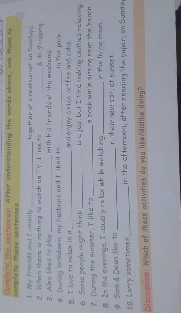 Complete the sentences: After understanding the words above, use them to 
complete these sentences. 
1. My friends and I usually_ together at a restaurant on Sundays. 
2. When there is nothing to watch on TV, I like to _& do shopping. 
3. Alex likes to play _with his friends at the weekend. 
4. During lockdown, my husband and I liked to _in the park. 
5. I love to relax in a _and enjoy a nice coffee and cake. 
6. Some people might think _is a job, but I find making clothes relaxing. 
7. During the summer, I like to _a book while sitting near the beach. 
8. In the evenings, I usually relax while watching_ 
in the living room. 
9. Sam & Dean like to_ 
in their new car, at sunset. 
10. Larry sometimes_ 
in the afternoon, after reading the paper, on Sunday 
Discussion: Which of these activities do you like/dislike doing?